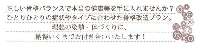 正しい骨格バランスで本当の健康美を手に入れませんか？お一人ひとりの症状やタイプに合わせた骨格改造プラン。理想のからだづくりに、納得いくまでお付き合いいたします！