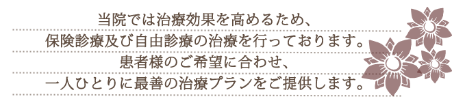 当院では治療効果を高めるため、保険診療+自費の治療又は、完全自由診療の治療を行っております。患者様のご希望に合わせ、一人ひとりに最善の治療プランをご提供します。