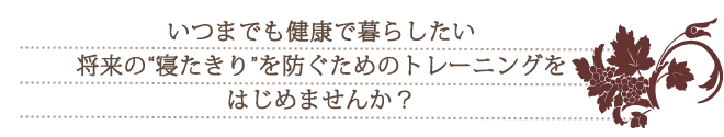 いつまでも長く健康で暮らしたい将来の“寝たきり”を防ぐためのトレーニングをはじめませんか？