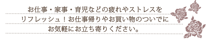 お仕事・家事・育児などの疲れやストレスをリフレッシュ！お仕事帰りやお買い物のついでにお気軽にお立ち寄りください。