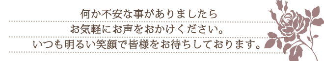 何か不安な事がありましたらお気軽にお声をおかけください。いつも明るい笑顔で皆様をお待ちしております。