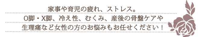 家事や育児の疲れ、ストレス。O脚・X脚、冷え性、むくみ、産後の骨盤ケアや生理痛など女性の方のお悩みもお任せください！
