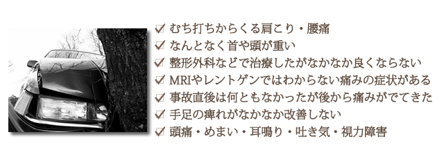 ・むち打ちからくる肩こり・腰痛・なんとなく首や頭が重い・整形外科などで治療したがなかなか良くならない・MRIやレントゲンではわからない痛みの症状がある・事故直後は何ともなかったが後から痛みがでてきた・手足の痺れがなかなか改善しない・頭痛・めまい・耳鳴り・吐き気・視力障害
