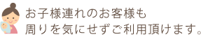 お子様連れのお客様も周りを気にせずご利用頂けます。