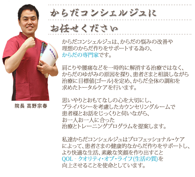 からだコンシェルジュは、からだの悩みの改善や理想のからだ作りをサポートする為の、からだの専門家です。からだのゆがみの原因を探り、患者さまと相談しながら治療に目標値(ゴール)を定め、からだ全体の調和を求めたトータルケアを行います。思いやりとおもてなしの心を大切にし、プライバシーを考慮したカウンセリングルームで患者様とお話をじっくりと伺いながら、お一人ひとりに合った治療とトレーニングプログラムを提案します。私達からだコンシェルジュはプロフェッショナル・ケア-によって、患者さまの健康的なからだ作りをサポートし、より快適な生活、素敵な笑顔を作り出すこと。QOL‐クオリティ・オブ・ライフ(生活の質)</span>を向上させることを使命としています。