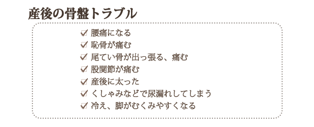 産後の骨盤トラブル　・腰痛になる・恥骨が痛む・尾てい骨が出っ張る、痛む・股関節が痛む・産後に太った・くしゃみなどで尿漏れしてしまう・冷え、脚がむくみやすくなる